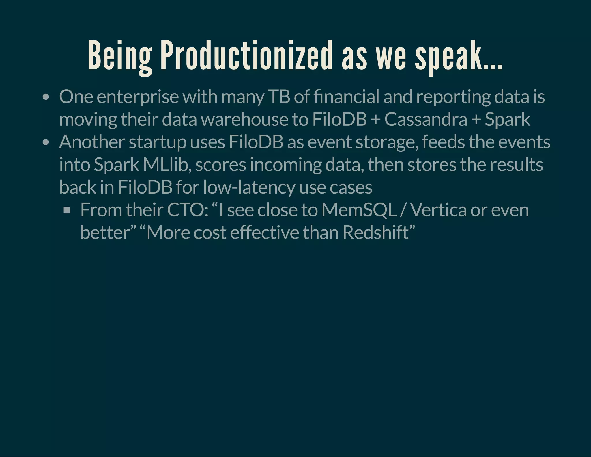 Being Productionized as we speak...
One enterprise with many TB of nancial and reporting data is
moving their data warehouse to FiloDB + Cassandra + Spark
Another startup uses FiloDB as event storage, feeds the events
into Spark MLlib, scores incoming data, then stores the results
back in FiloDB for low-latency use cases
From their CTO: “I see close to MemSQL / Vertica or even
better” “More cost effective than Redshift”
 