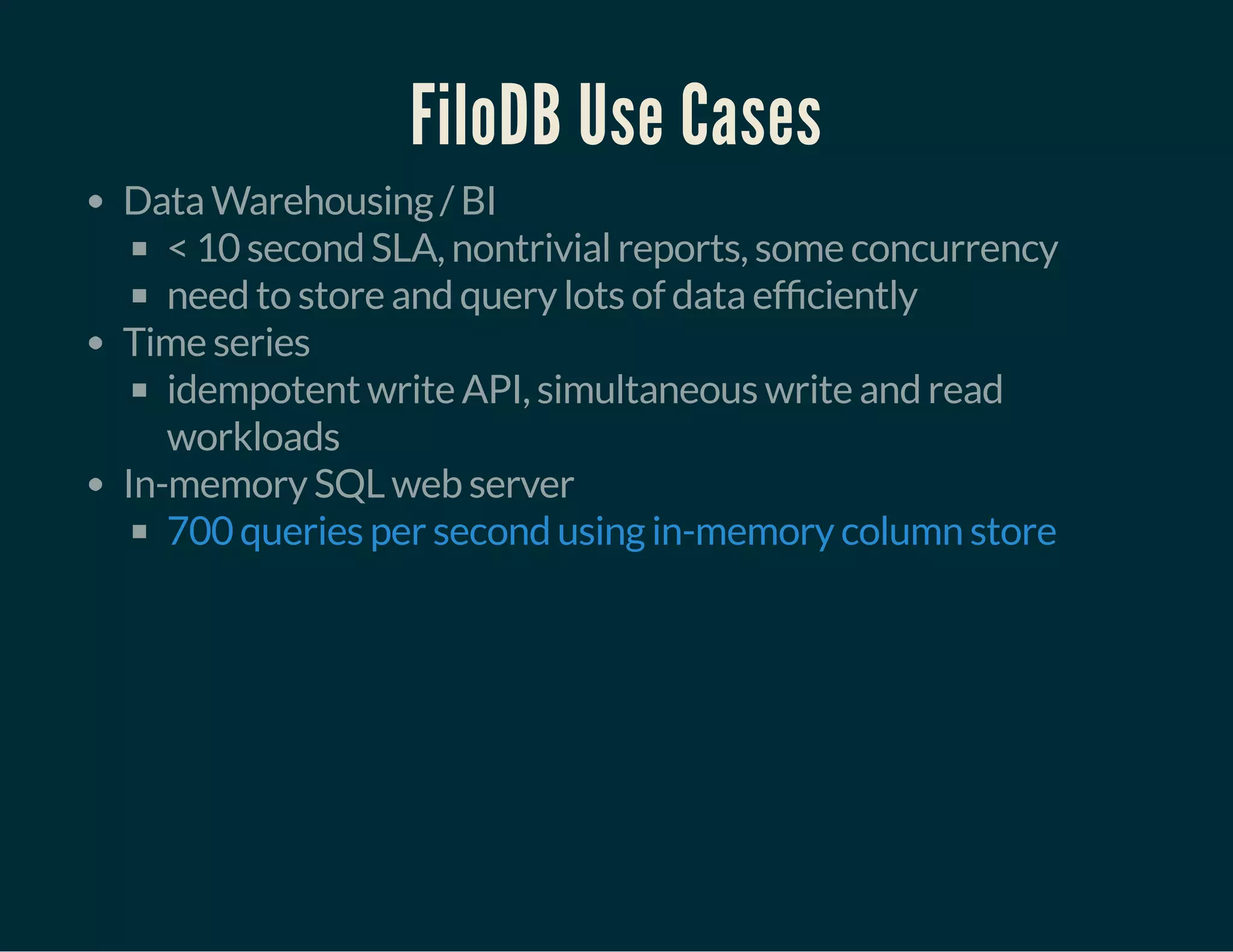 FiloDB Use Cases
Data Warehousing / BI
< 10 second SLA, nontrivial reports, some concurrency
need to store and query lots of data ef ciently
Time series
idempotent write API, simultaneous write and read
workloads
In-memory SQL web server
700 queries per second using in-memory column store
 