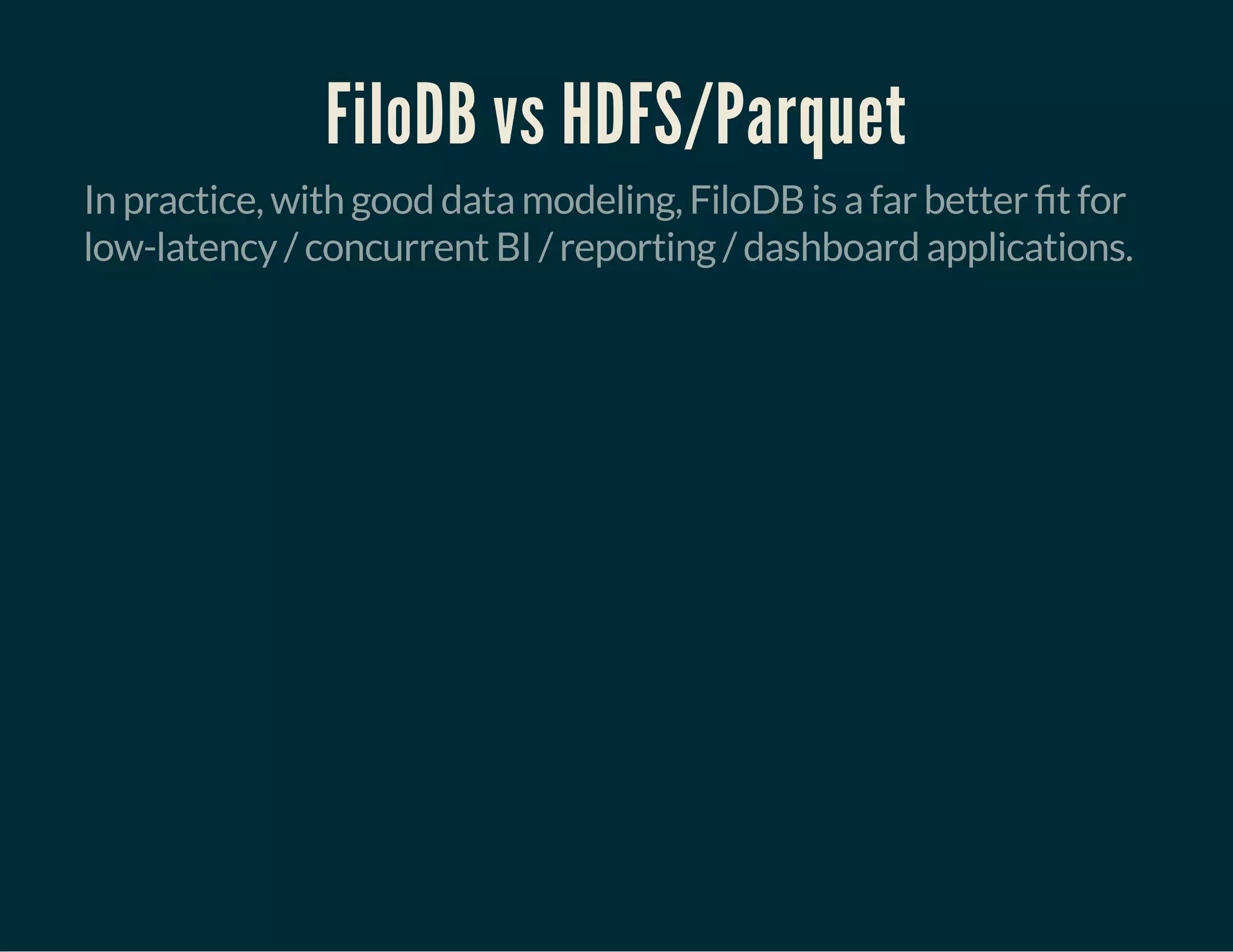 FiloDB vs HDFS/Parquet
In practice, with good data modeling, FiloDB is a far better t for
low-latency / concurrent BI / reporting / dashboard applications.
 