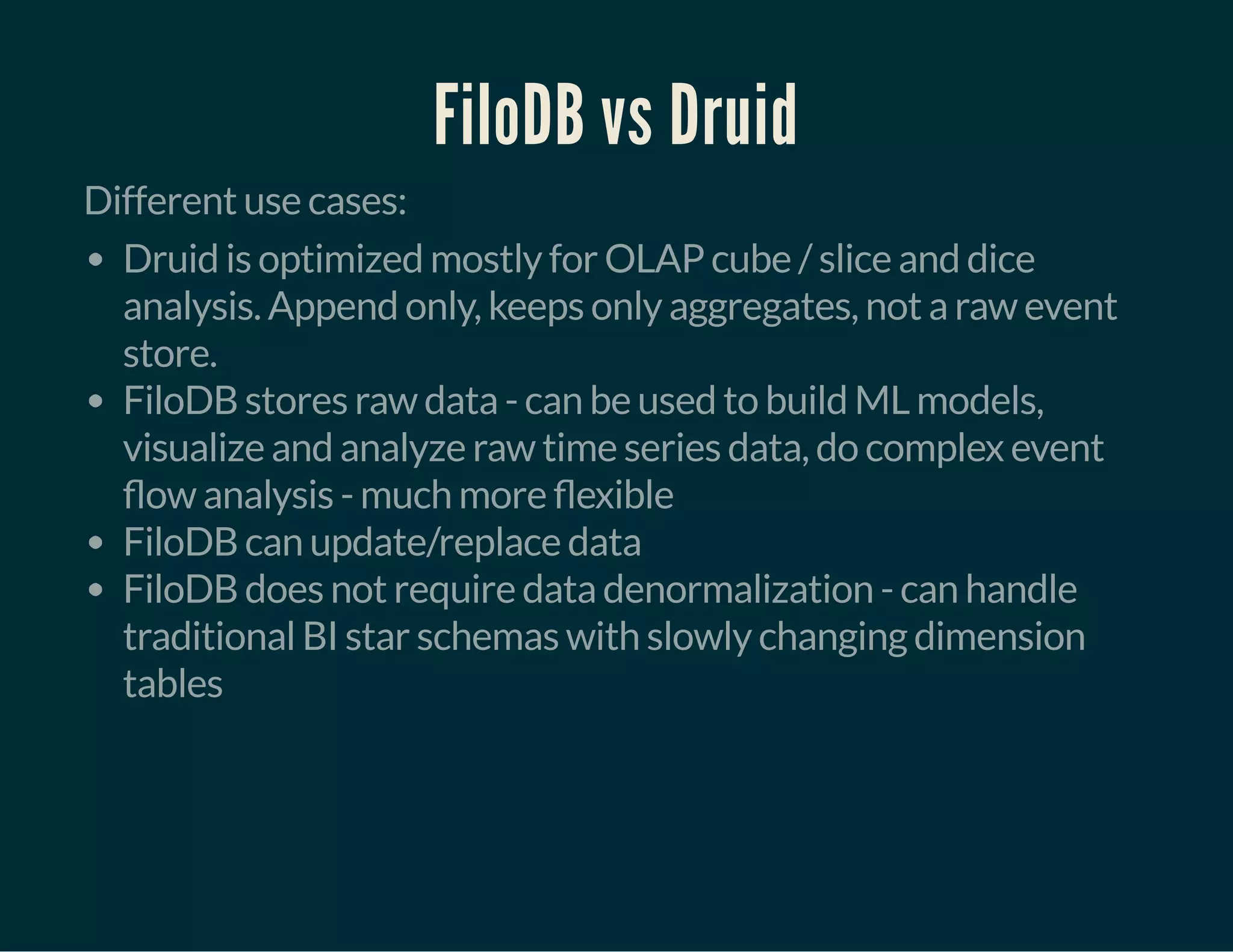 FiloDB vs Druid
Different use cases:
Druid is optimized mostly for OLAP cube / slice and dice
analysis. Append only, keeps only aggregates, not a raw event
store.
FiloDB stores raw data - can be used to build ML models,
visualize and analyze raw time series data, do complex event
ow analysis - much more exible
FiloDB can update/replace data
FiloDB does not require data denormalization - can handle
traditional BI star schemas with slowly changing dimension
tables
 