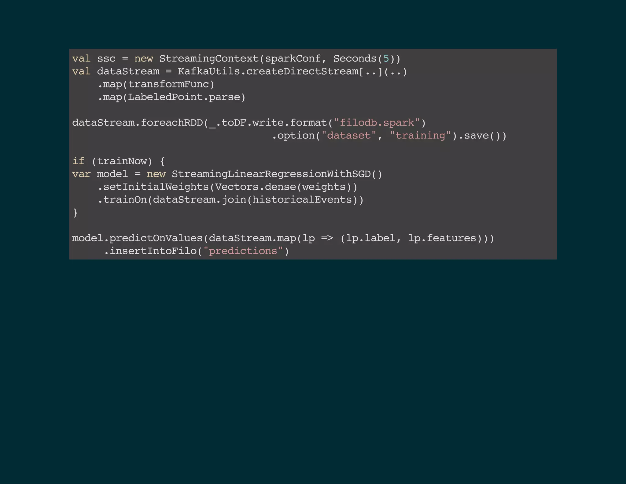 valssc=newStreamingContext(sparkConf,Seconds(5) )
valdataStream=KafkaUtils.createDirectStream[..](..)
.map(transformFunc)
.map(LabeledPoint.parse)
dataStream.foreachRDD(_.toDF.write.format("filodb.spark")
.option("dataset","training").save())
if(trainNow){
 varmodel=newStreamingLinearRegressionWithSGD() 
.setInitialWeights(Vectors.dense(weights)) 
.trainOn(dataStream.join(historicalEvents))
}
model.predictOnValues(dataStream.map(lp=>(lp.label,lp.features)))
.insertIntoFilo("predictions")
 