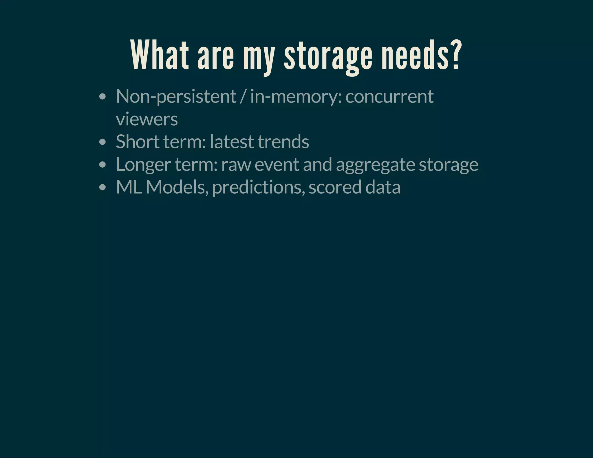 What are my storage needs?
Non-persistent / in-memory: concurrent
viewers
Short term: latest trends
Longer term: raw event and aggregate storage
ML Models, predictions, scored data
 