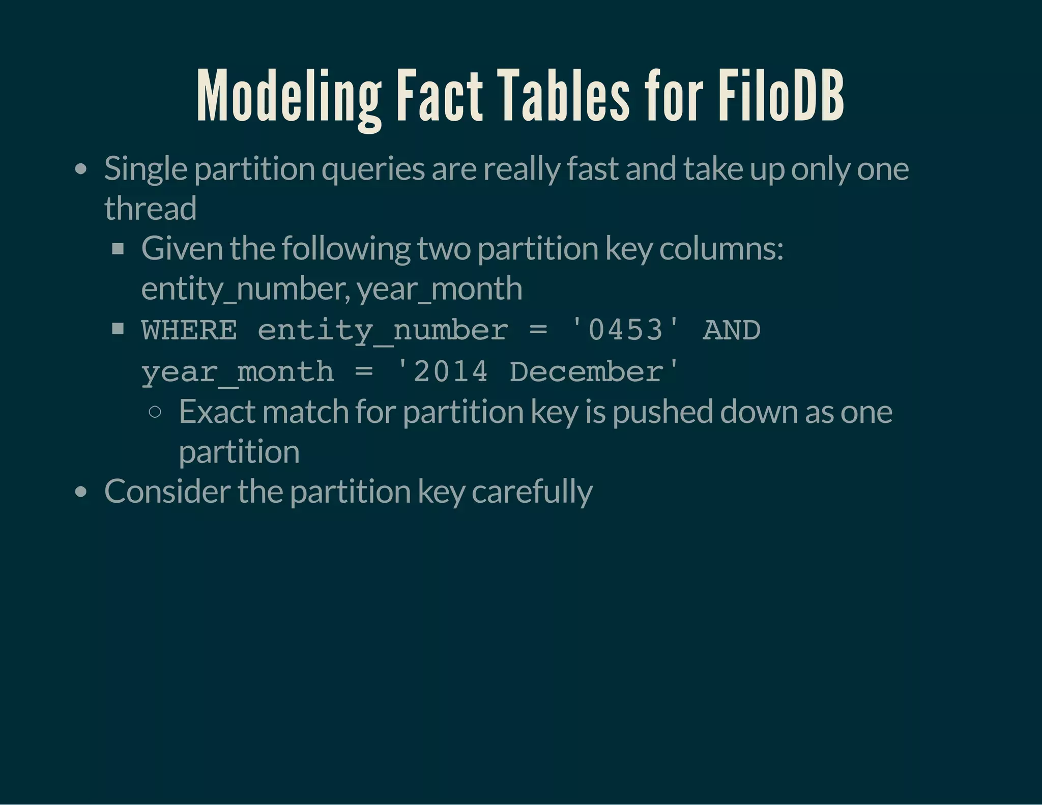 Modeling Fact Tables for FiloDB
Single partition queries are really fast and take up only one
thread
Given the following two partition key columns:
entity_number, year_month
WHERE entity_number = '0453' AND
year_month = '2014 December'
Exact match for partition key is pushed down as one
partition
Consider the partition key carefully
 