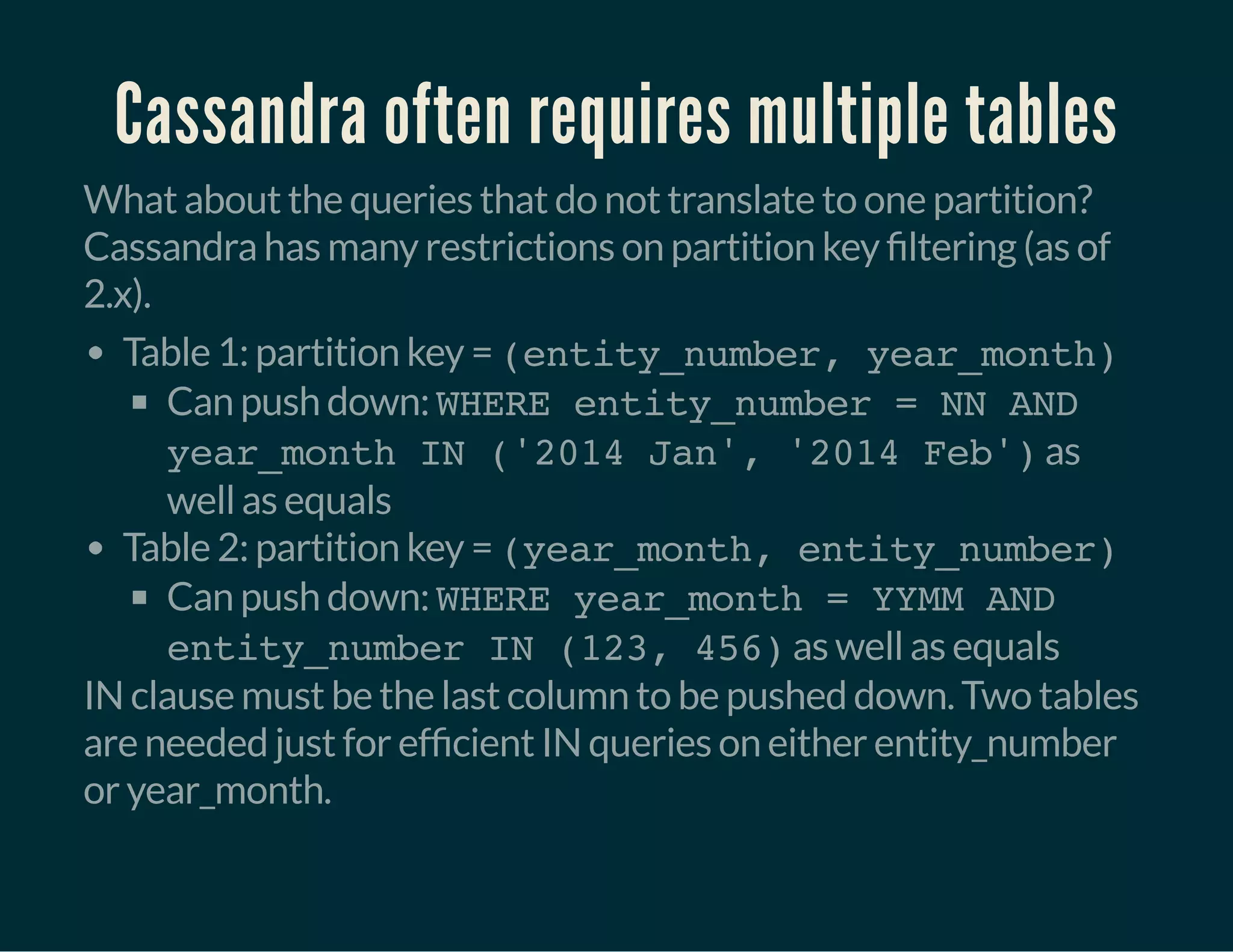 Cassandra often requires multiple tables
What about the queries that do not translate to one partition?
Cassandra has many restrictions on partition key ltering (as of
2.x).
Table 1: partition key = (entity_number, year_month)
Can push down: WHERE entity_number = NN AND
year_month IN ('2014 Jan', '2014 Feb')as
well as equals
Table 2: partition key = (year_month, entity_number)
Can push down: WHERE year_month = YYMM AND
entity_number IN (123, 456)as well as equals
IN clause must be the last column to be pushed down. Two tables
are needed just for ef cient IN queries on either entity_number
or year_month.
 