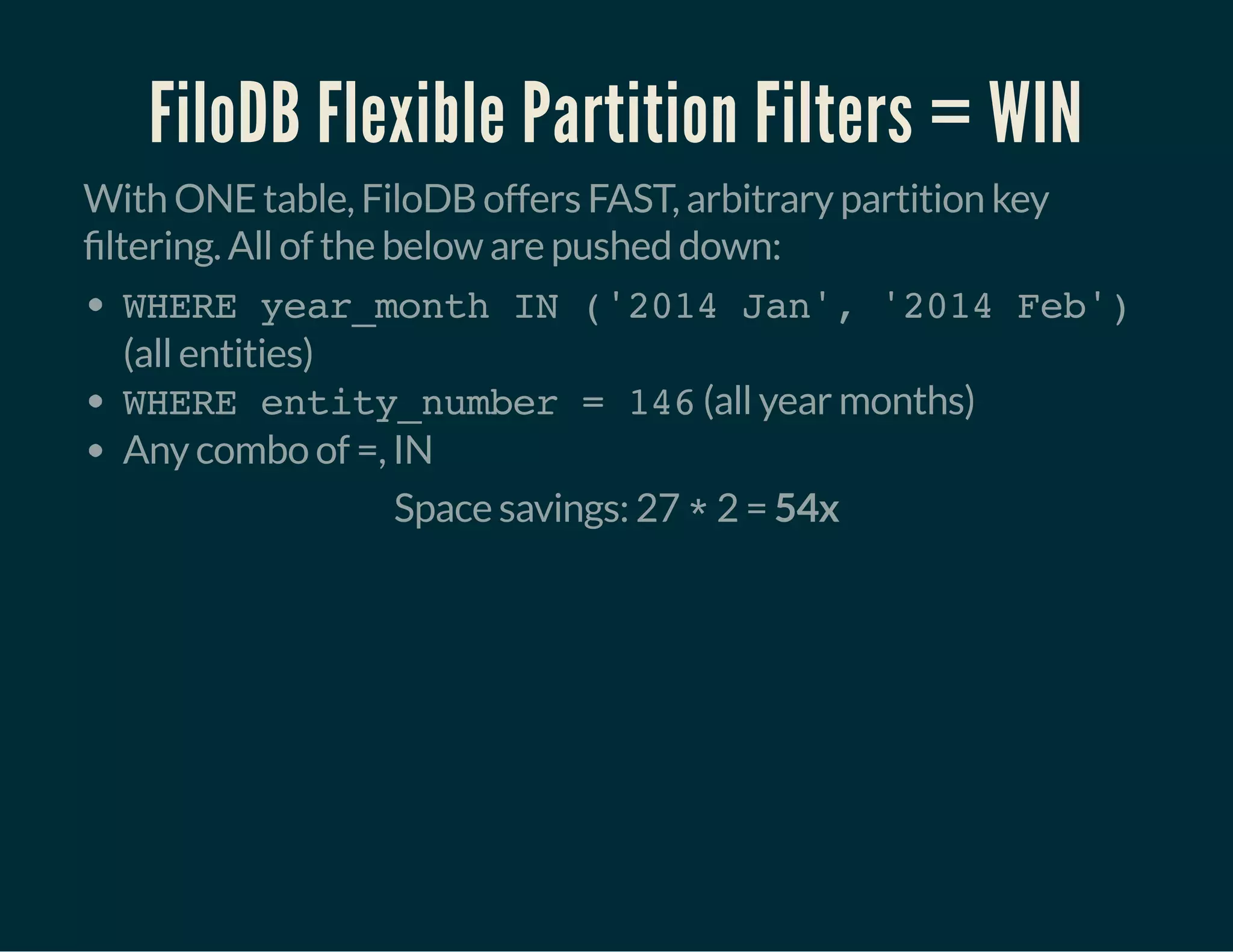 FiloDB Flexible Partition Filters = WIN
With ONE table, FiloDB offers FAST, arbitrary partition key
ltering. All of the below are pushed down:
WHERE year_month IN ('2014 Jan', '2014 Feb')
(all entities)
WHERE entity_number = 146(all year months)
Any combo of =, IN
Space savings: 27 *2 = 54x
 