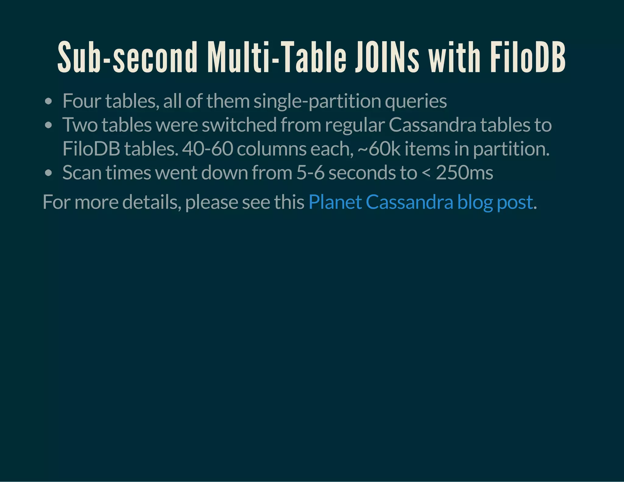 Sub-second Multi-Table JOINs with FiloDB
Four tables, all of them single-partition queries
Two tables were switched from regular Cassandra tables to
FiloDB tables. 40-60 columns each, ~60k items in partition.
Scan times went down from 5-6 seconds to < 250ms
For more details, please see this .Planet Cassandra blog post
 