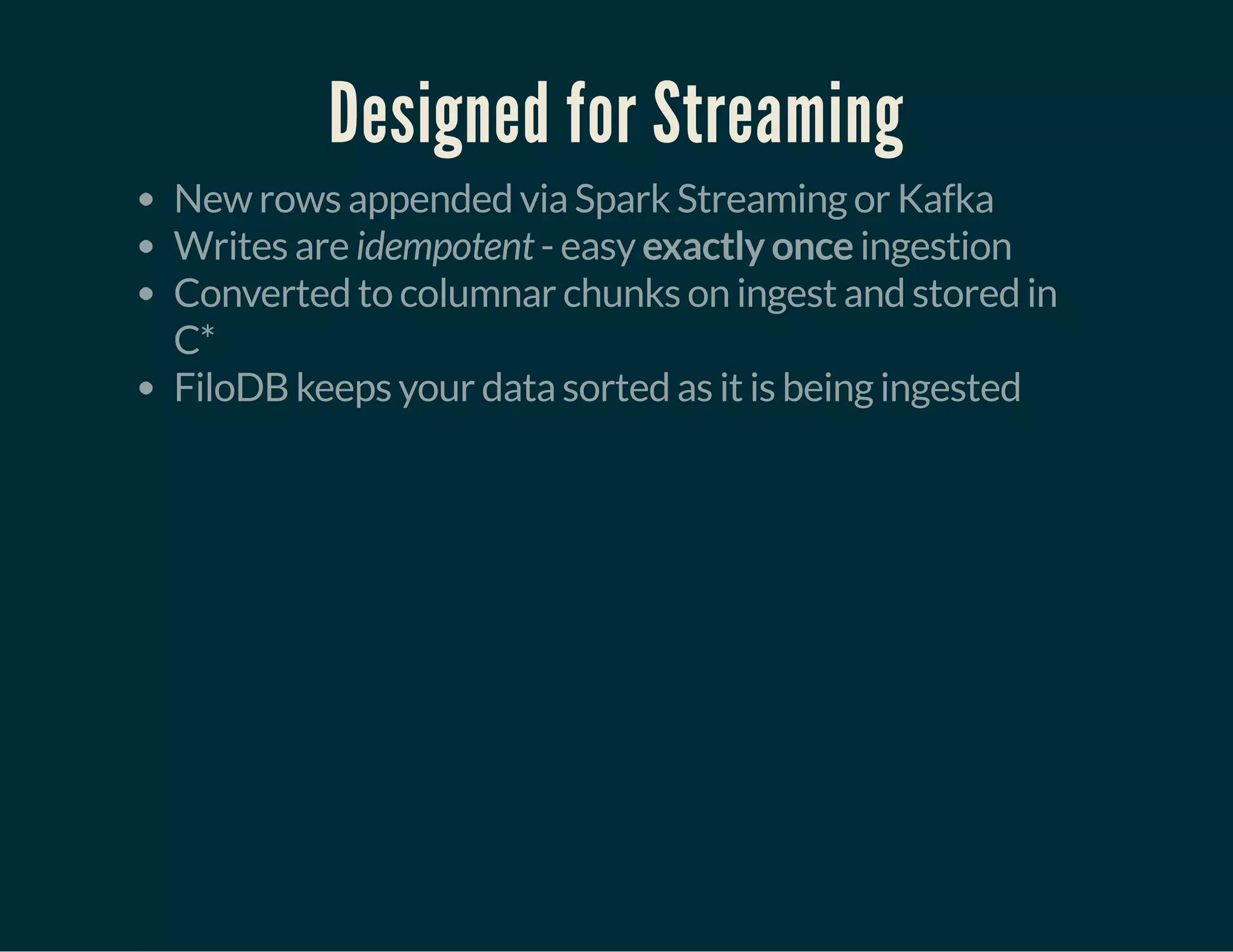 Designed for Streaming
New rows appended via Spark Streaming or Kafka
Writes are idempotent - easy exactly once ingestion
Converted to columnar chunks on ingest and stored in
C*
FiloDB keeps your data sorted as it is being ingested
 