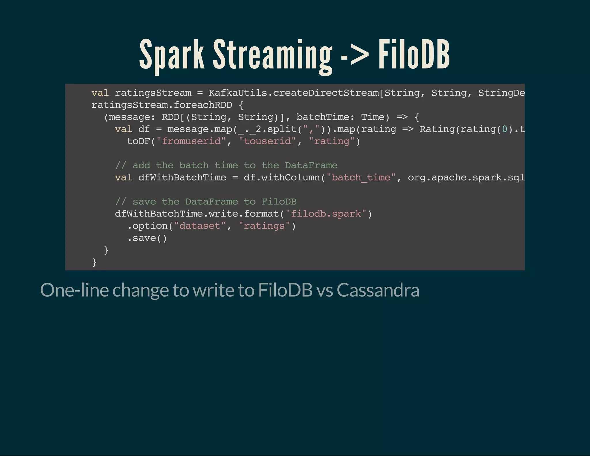 Spark Streaming -> FiloDB
valratingsStream=KafkaUtils.createDirectStream[String,String,StringDecoder,Strin
ratingsStream.foreachRDD{
(message:RDD[(String,String)],batchTime:Time)=>{
valdf=message.map(_._2.split(",")).map(rating=>Rating(rating(0).trim.toInt,r
toDF("fromuserid","touserid","rating")
//addthebatchtimetotheDataFrame
valdfWithBatchTime=df.withColumn("batch_time",org.apache.spark.sql.functions.l
//savetheDataFrametoFiloDB
dfWithBatchTime.write.format("filodb.spark")
.option("dataset","ratings")
.save()
}
}
One-line change to write to FiloDB vs Cassandra
 