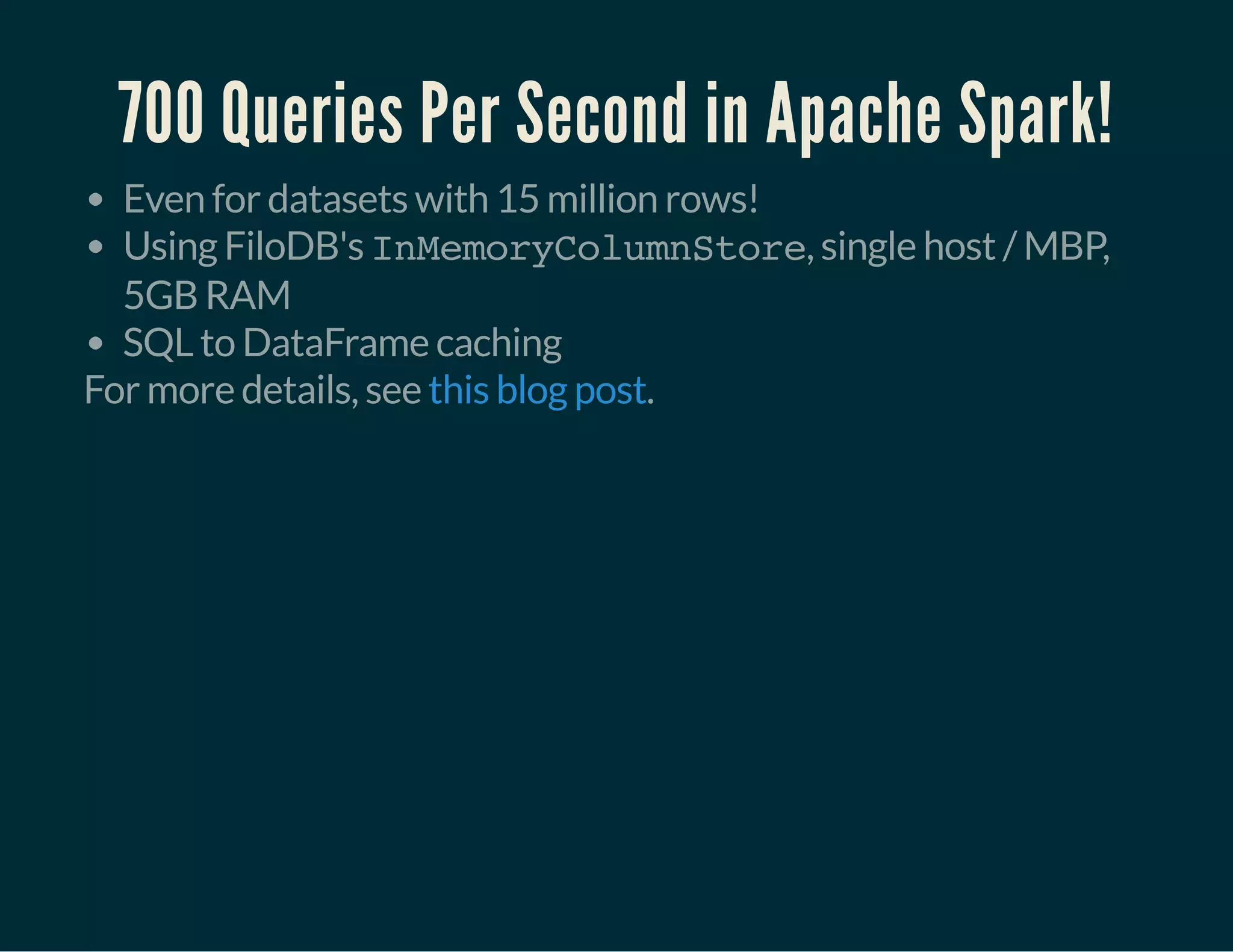 700 Queries Per Second in Apache Spark!
Even for datasets with 15 million rows!
Using FiloDB's InMemoryColumnStore, single host / MBP,
5GB RAM
SQL to DataFrame caching
For more details, see .this blog post
 