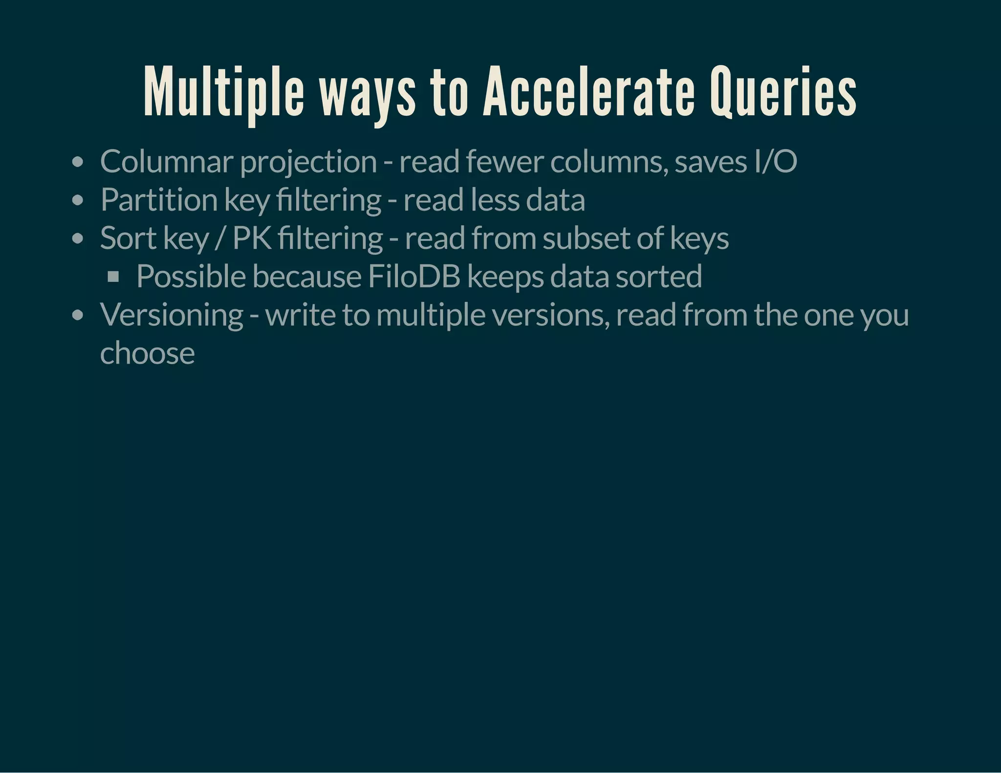 Multiple ways to Accelerate Queries
Columnar projection - read fewer columns, saves I/O
Partition key ltering - read less data
Sort key / PK ltering - read from subset of keys
Possible because FiloDB keeps data sorted
Versioning - write to multiple versions, read from the one you
choose
 