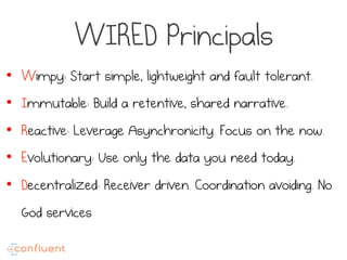 WIRED Principals
•  Wimpy: Start simple, lightweight and fault tolerant.
•  Immutable: Build a retentive, shared narrative.
•  Reactive: Leverage Asynchronicity. Focus on the now.
•  Evolutionary: Use only the data you need today.
•  Decentralized: Receiver driven. Coordination avoiding. No
God services
 