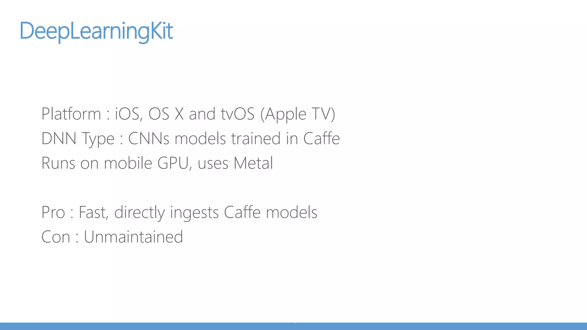 Core ML
From Apple, for iOS 11
Convert Caffe/Tensorflow model to CoreML model in 3 lines:
import coremltools
coreml_model = coremltools.converters.caffe.convert('my_caffe_model.caffemodel’)
coreml_model.save('my_model.mlmodel’)
Add model to iOS project and call for prediction.
Direct support for Keras, Caffe, scikit-learn, XGBoost, LibSVM
Builds on top of low-level primitives
Accelerate, BNNS, Metal Performance Shaders (MPS)
Noticable speedup between MPS (iOS 10) vs CoreML implementation (iOS 11)
(same model, same hardware)
Automatically minimizes memory footprint and power consumption
 