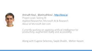Anirudh Koul , @anirudhkoul , http://koul.ai
Project Lead, Seeing AI (SeeingAI.com)
Applied Researcher, Microsoft AI & Research
Akoul at Microsoft dot com
Currently working on applying artificial intelligence for
Hololens, autonomous robots and accessibility
Along with Eugene Seleznev, Saqib Shaikh, Meher Kasam
 