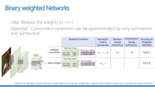 Binary weighted Networks
Idea :Reduce the weights to -1,+1
Speedup : Convolution operation can be approximated by only summation
and subtraction
Mohammad Rastegari, Vicente Ordonez, Joseph Redmon, Ali Farhadi, “XNOR-Net: ImageNet Classification Using Binary Convolutional Neural Networks”
 