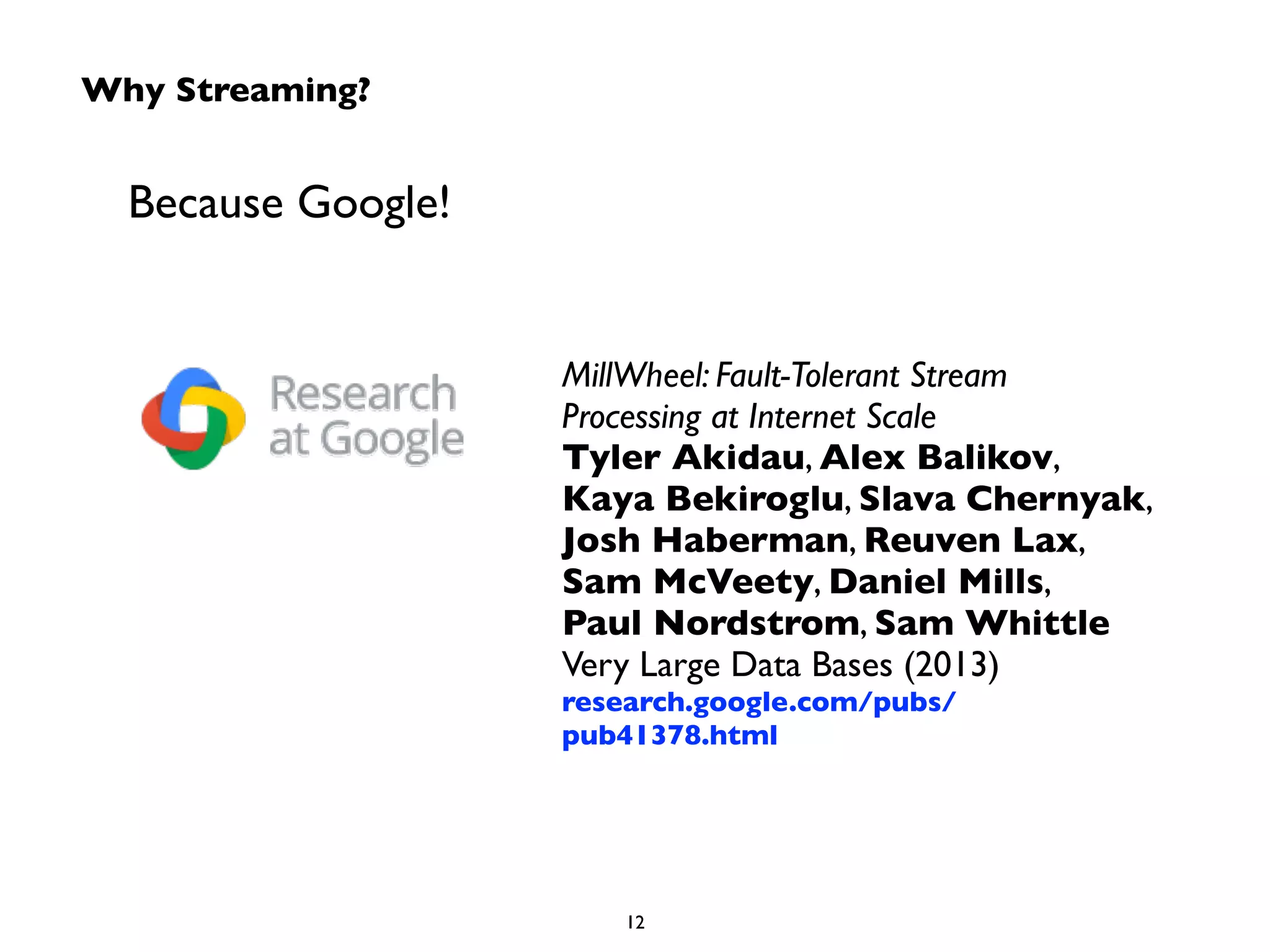Why Streaming? 
Because Google! 
MillWheel: Fault-Tolerant Stream 
Processing at Internet Scale 
Tyler Akidau, Alex Balikov, 
Kaya Bekiroglu, Slava Chernyak, 
Josh Haberman, Reuven Lax, 
Sam McVeety, Daniel Mills, 
Paul Nordstrom, Sam Whittle 
Very Large Data Bases (2013) 
research.google.com/pubs/ 
pub41378.html 
12 
 