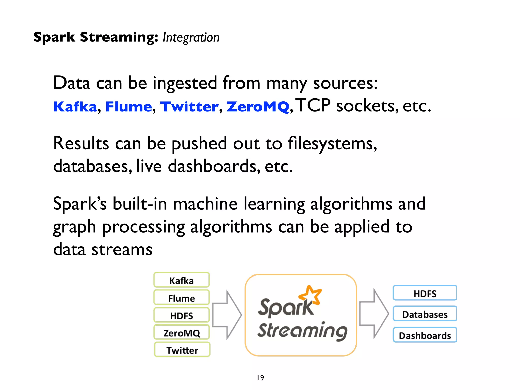 Spark Streaming: Integration 
Data can be ingested from many sources: 
Kafka, Flume, Twitter, ZeroMQ, TCP sockets, etc. 
Results can be pushed out to filesystems, 
databases, live dashboards, etc. 
Spark’s built-in machine learning algorithms and 
graph processing algorithms can be applied to 
data streams 
19 
 