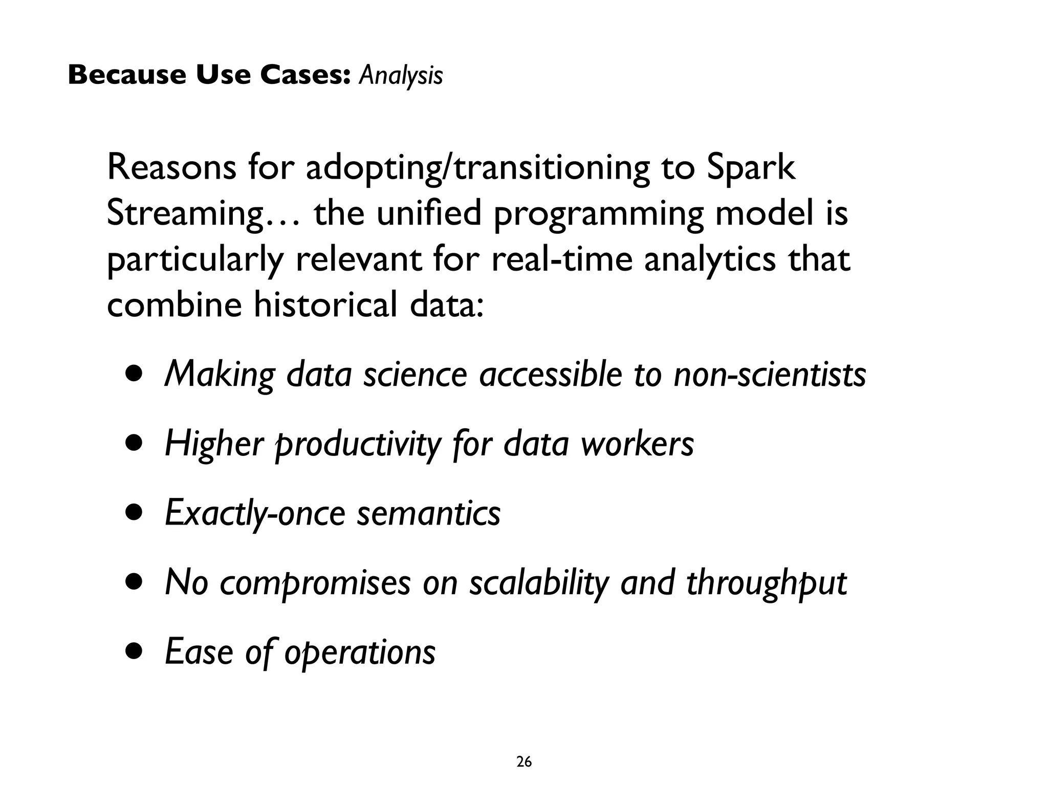 Because Use Cases: Analysis 
Reasons for adopting/transitioning to Spark 
Streaming… the unified programming model is 
particularly relevant for real-time analytics that 
combine historical data: 
• Making data science accessible to non-scientists 
• Higher productivity for data workers 
• Exactly-once semantics 
• No compromises on scalability and throughput 
• Ease of operations 
26 
 