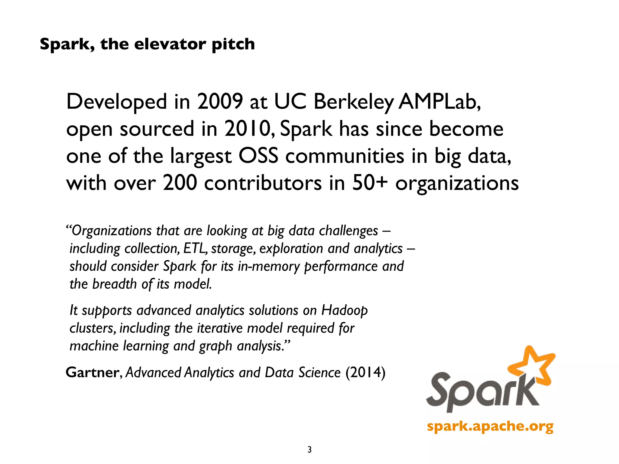 Spark, the elevator pitch 
Developed in 2009 at UC Berkeley AMPLab, 
open sourced in 2010, Spark has since become 
one of the largest OSS communities in big data, 
with over 200 contributors in 50+ organizations 
spark.apache.org 
“Organizations that are looking at big data challenges – 
including collection, ETL, storage, exploration and analytics – 
should consider Spark for its in-memory performance and 
the breadth of its model. 
It supports advanced analytics solutions on Hadoop 
clusters, including the iterative model required for 
machine learning and graph analysis.” 
Gartner, Advanced Analytics and Data Science (2014) 
3 
 