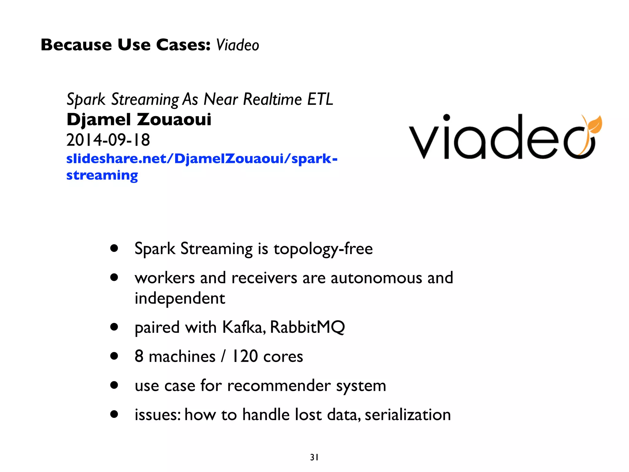 Because Use Cases: Viadeo 
Spark Streaming As Near Realtime ETL 
Djamel Zouaoui 
2014-09-18 
slideshare.net/DjamelZouaoui/spark-streaming 
• Spark Streaming is topology-free 
• workers and receivers are autonomous and 
independent 
• paired with Kafka, RabbitMQ 
• 8 machines / 120 cores 
• use case for recommender system 
• issues: how to handle lost data, serialization 
31 
 