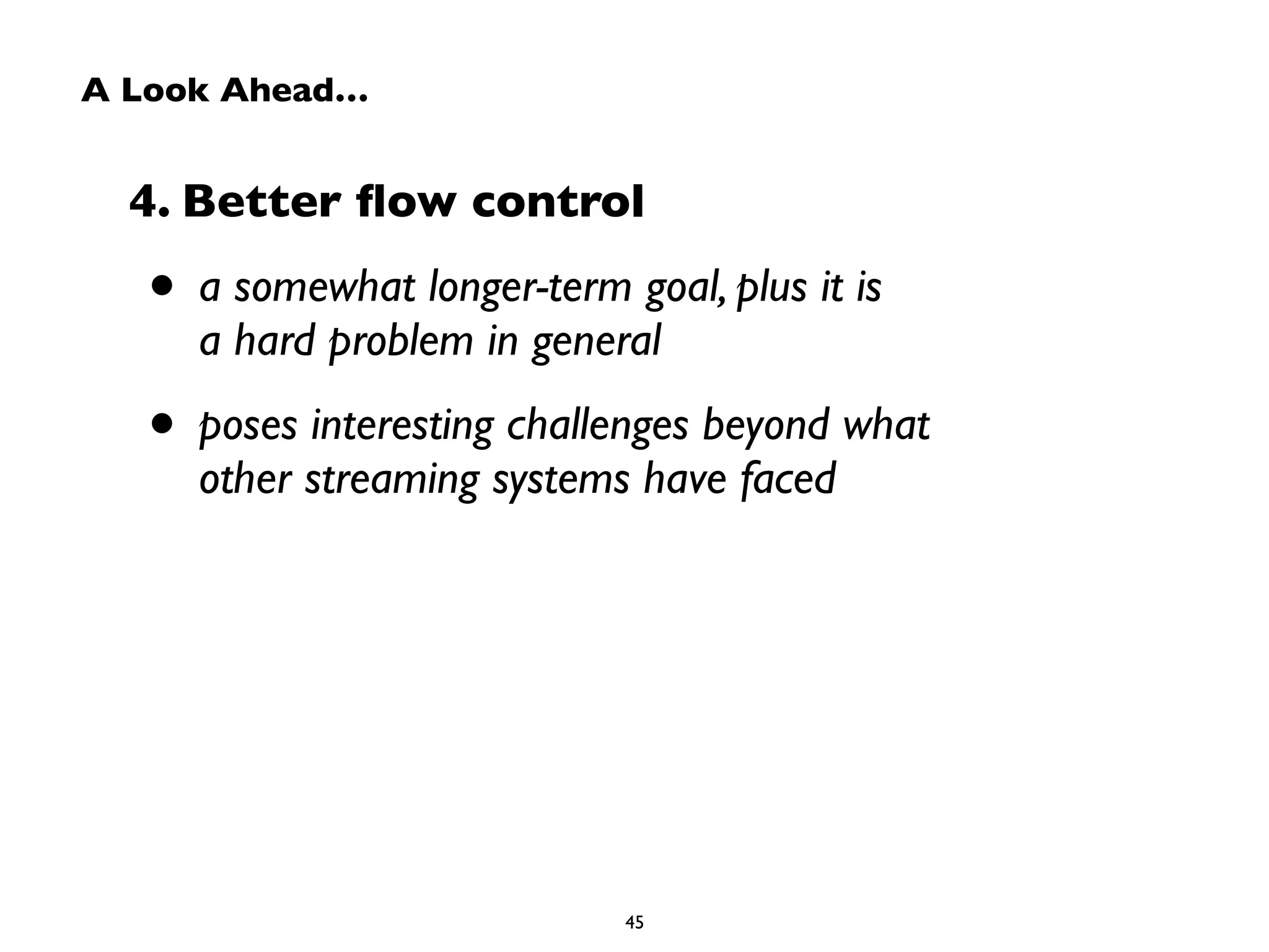 A Look Ahead… 
4. Better flow control 
• a somewhat longer-term goal, plus it is 
a hard problem in general 
• poses interesting challenges beyond what 
other streaming systems have faced 
45 
 
