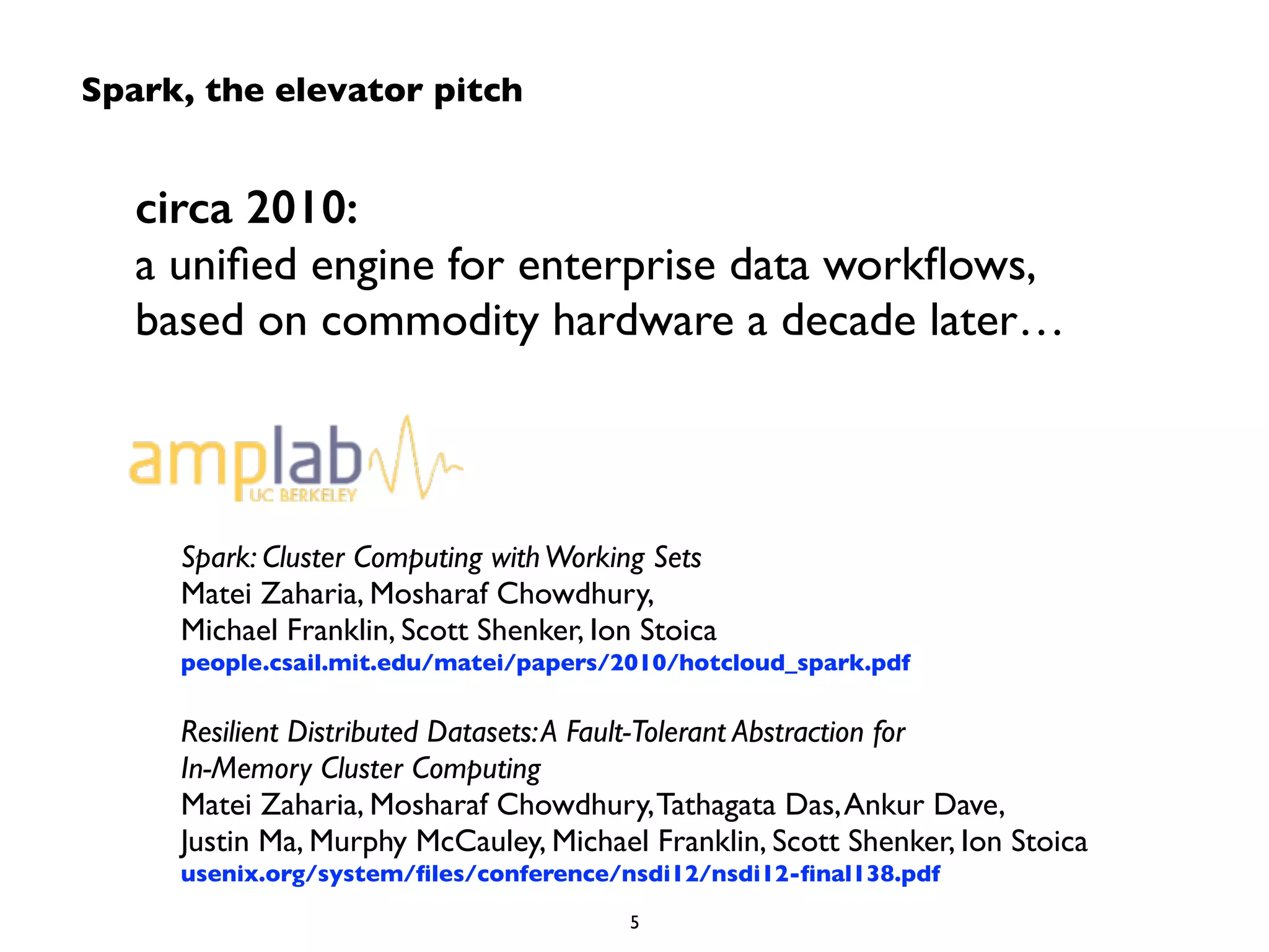 circa 2010: 
a unified engine for enterprise data workflows, 
based on commodity hardware a decade later… 
Spark: Cluster Computing with Working Sets 
Matei Zaharia, Mosharaf Chowdhury, 
Michael Franklin, Scott Shenker, Ion Stoica 
people.csail.mit.edu/matei/papers/2010/hotcloud_spark.pdf 
! 
Resilient Distributed Datasets: A Fault-Tolerant Abstraction for 
In-Memory Cluster Computing 
Matei Zaharia, Mosharaf Chowdhury, Tathagata Das, Ankur Dave, 
Justin Ma, Murphy McCauley, Michael Franklin, Scott Shenker, Ion Stoica 
usenix.org/system/files/conference/nsdi12/nsdi12-final138.pdf 
5 
Spark, the elevator pitch 
 
