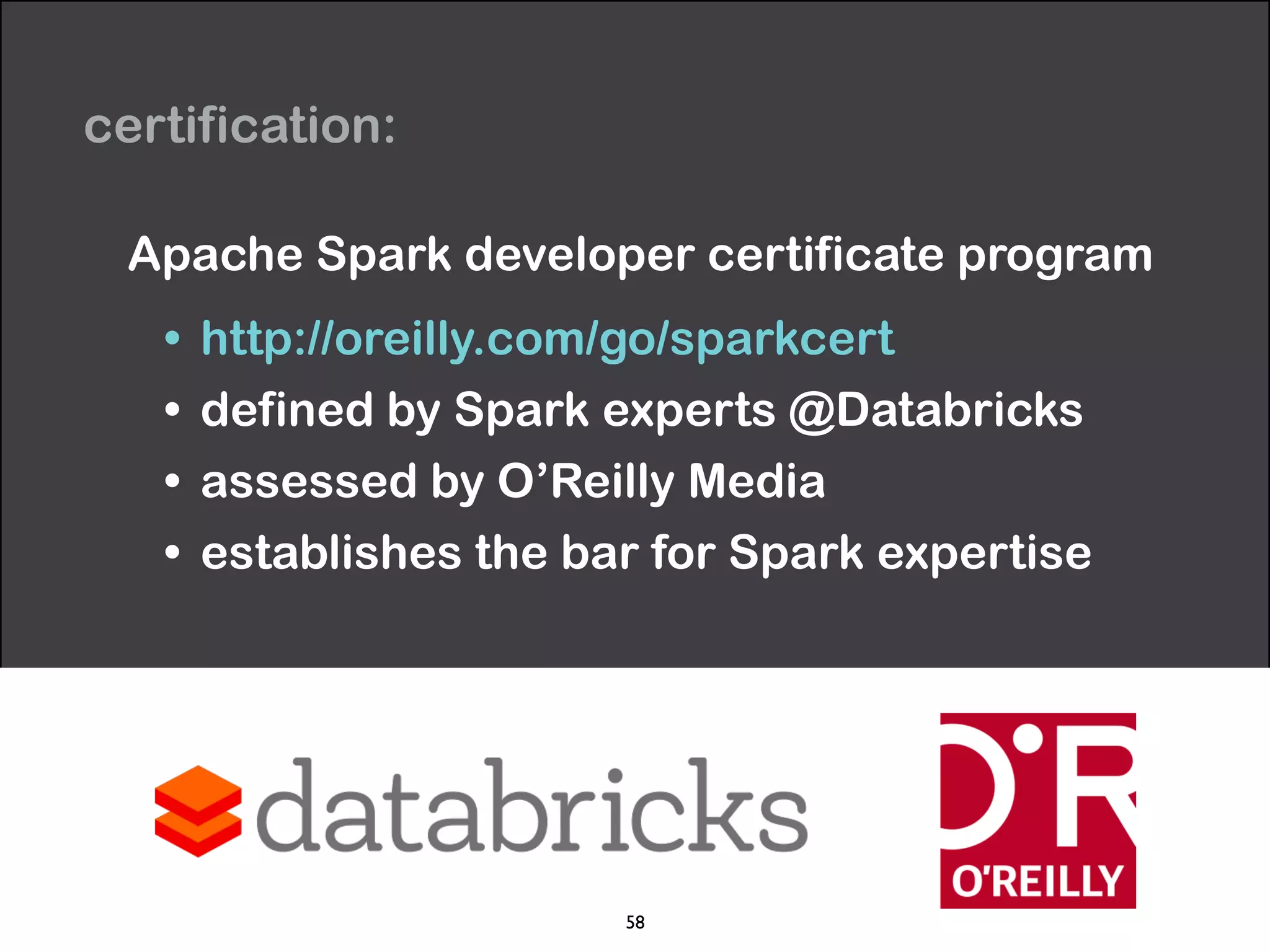 certification: 
Apache Spark developer certificate program 
• http://oreilly.com/go/sparkcert 
• defined by Spark experts @Databricks 
• assessed by O’Reilly Media 
• establishes the bar for Spark expertise 
58 
 
