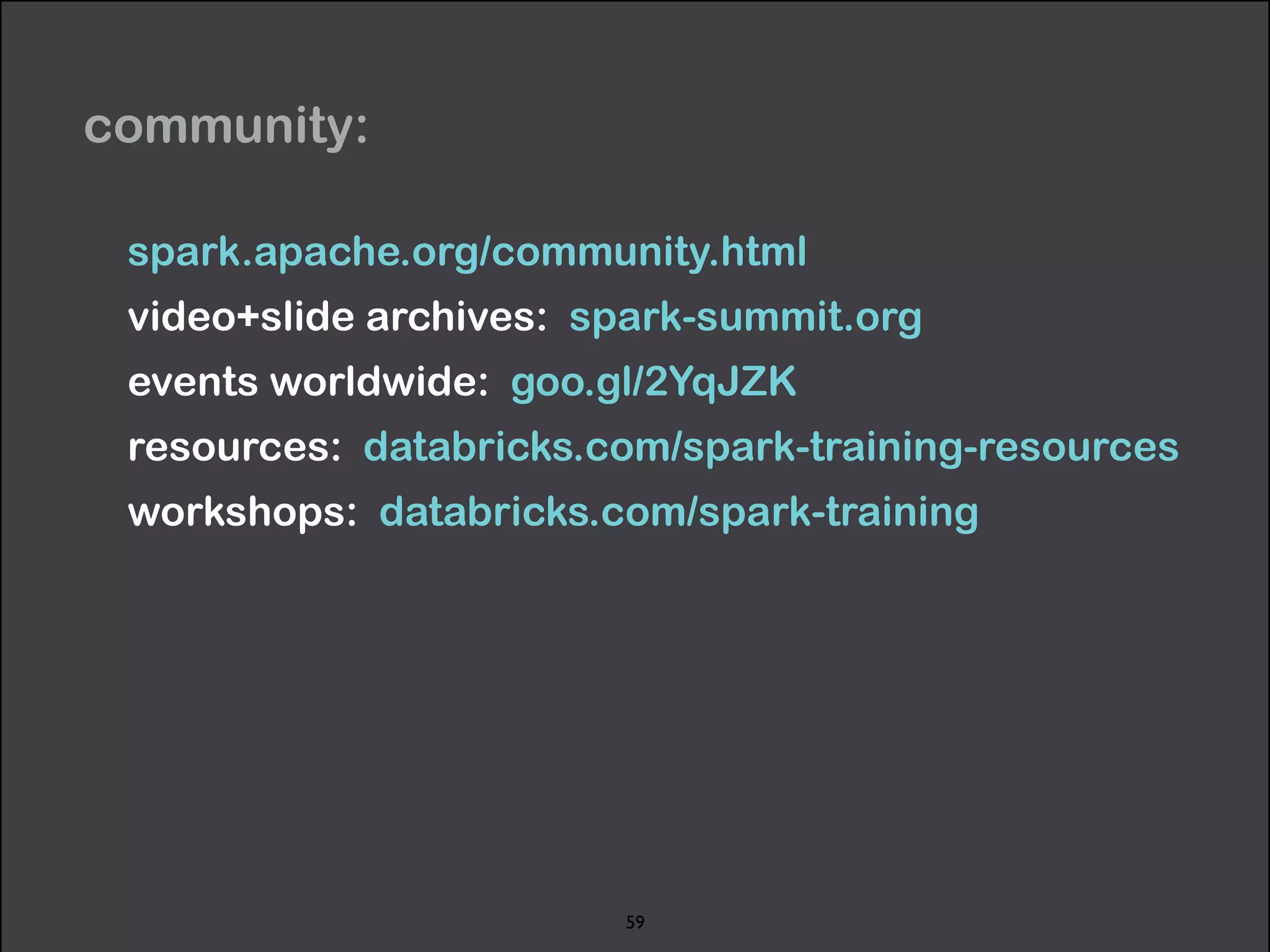 community: 
spark.apache.org/community.html 
video+slide archives: spark-summit.org 
events worldwide: goo.gl/2YqJZK 
resources: databricks.com/spark-training-resources 
workshops: databricks.com/spark-training 
59 
 