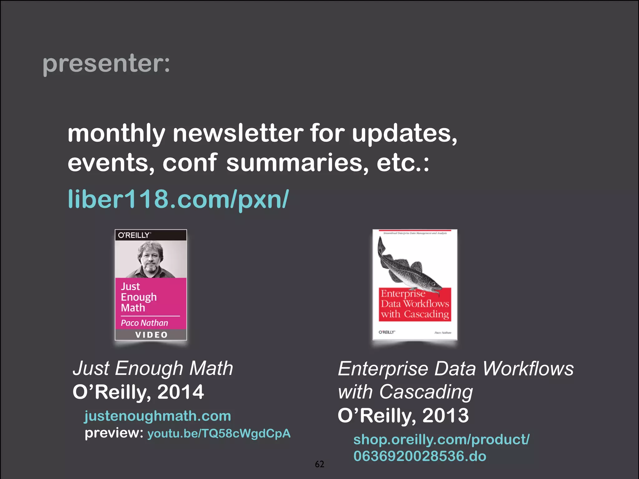 presenter: 
monthly newsletter for updates, 
events, conf summaries, etc.: 
liber118.com/pxn/ 
Just Enough Math 
O’Reilly, 2014 
justenoughmath.com 
preview: youtu.be/TQ58cWgdCpA 
Enterprise Data Workflows 
with Cascading 
O’Reilly, 2013 
shop.oreilly.com/product/ 
0636920028536.do 62 
