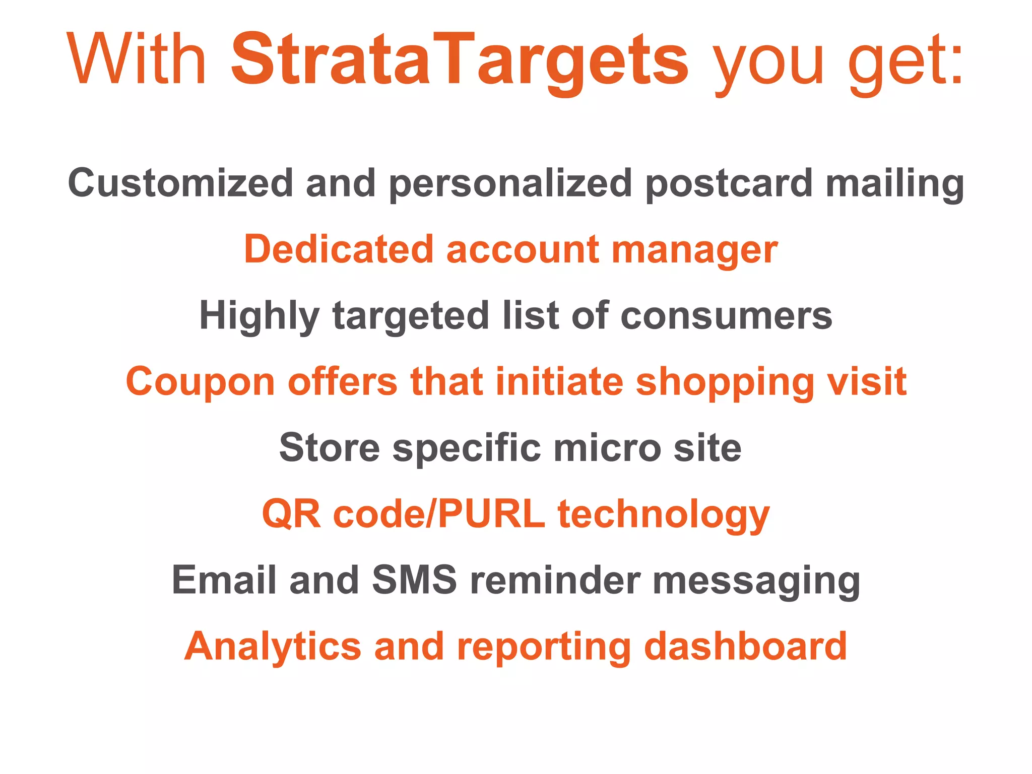 Customized and personalized postcard mailing Dedicated account manager  Highly targeted list of consumers Coupon offers that initiate shopping visit Store specific micro site  QR code/PURL technology Email and SMS reminder messaging Analytics and reporting dashboard With  StrataTargets  you get: 