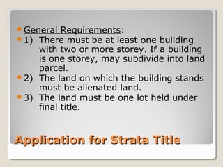 Application for Strata TitleApplication for Strata Title
General Requirements:
1) There must be at least one building
with two or more storey. If a building
is one storey, may subdivide into land
parcel.
2) The land on which the building stands
must be alienated land.
3) The land must be one lot held under
final title.
 