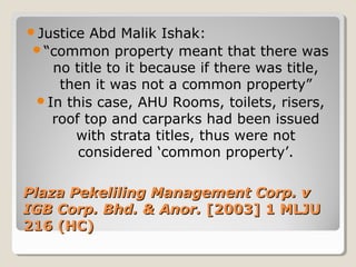 Plaza Pekeliling Management Corp. vPlaza Pekeliling Management Corp. v
IGB Corp. Bhd. & Anor.IGB Corp. Bhd. & Anor. [2003] 1 MLJU[2003] 1 MLJU
216 (HC)216 (HC)
Justice Abd Malik Ishak:
“common property meant that there was
no title to it because if there was title,
then it was not a common property”
In this case, AHU Rooms, toilets, risers,
roof top and carparks had been issued
with strata titles, thus were not
considered ‘common property’.
 
