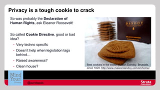 Privacy is a tough cookie to crack
So was probably the Declaration of
Human Rights, ask Eleanor Roosevelt!
So called Cookie Directive, good or bad
idea?
- Very techno specific
- Doesn’t help when legislation lags
behind…
- Raised awareness?
- Clean house?

@aureliepols

Best cookies in the world: Maison Dandoy, Brussels,
since 1829, http://www.maisondandoy.com/en/home/,

 