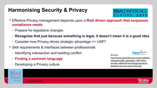 Harmonising Security & Privacy
 Effective Privacy management depends upon a Risk driven approach that surpasses
compliance needs
- Prepare for legislative changes
- Recognise that just because something is legal, it doesn’t mean it is a good idea
- Consider how Privacy drives strategic advantage => USP?
 Skill requirements & interfaces between professionals
- Identifying intersection and tackling conflict
- Finding a common language
- Developing a Privacy culture

@aureliepols

Source:
http://www.rsaconference.com/writable/pr
esentations/file_upload/grc-w07-whenworlds-collide-harmonising-governancebetween-security-and-privacy.pdf

 