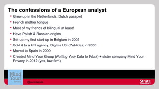 The confessions of a European analyst
 Grew up in the Netherlands, Dutch passport
 French mother tongue
 Most of my friends of bilingual at least!
 Have Polish & Russian origins
 Set-up my first start-up in Belgium in 2003
 Sold it to a UK agency, Digitas LBi (Publicis), in 2008
 Moved to Spain in 2009
 Created Mind Your Group (Putting Your Data to Work) + sister company Mind Your
Privacy in 2012 (yes, law firm)

@aureliepols

 