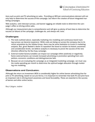 tions such as print and TV advertising on sales. Providing an ROI per communications element will not
only help to determine the success of this campaign, but inform the creation of future integrated mar-
keting campaigns.
Web analytics, web intercept surveys, and banner tagging are reliable tools to determine the cam-
paign’s effect at driving online sales.
Although our measurement plan is comprehensive and will give us plenty of hard data to determine the
success (or failure) of the campaign, challenges do, and always will, exist.

Challenges:
   1.	  he tools outlined above, especially marketing mix modeling and continuous brand track-
       T
       ing surveys can become expensive. While costs are being cut across the company due to its
       recent acquisition by the Adidas Group, there may be some hesitation to invest in marketing
       analytics. But, given Reebok’s desire to reposition the brand to reclaim its historic awareness
       and consideration levels, we believe analytics is necessary to prove the success of the new
       direction offered by the Run Easy campaign.
   2.	  xternal market factors/variables can impact our campaign either positively or negatively.
       E
       Some external factors can include increased advertising or promotion spending from com-
       petitors, economic conditions and dieting/exercise fads.
   3.	Because we are evaluating the campaign as an integrated marketing campaign, we must vary
       the media spending per month to determine the optimal budget allocation through market-
       ing mix modeling.

Observations and Conclusion:
Although the return on investment (ROI) is considerably higher for online banner advertising than for
print or TV advertising, based on our pro forma, it is important to remember that both TV and print have
an important role in driving brand awareness and brand favorability. These are essential to the success
of banner and other online tactics.


Rosy Calogero, student




                                                  –5–
 