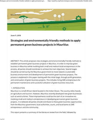 Strategies and environmentally friendly methods to apply
permanent green business projects in Mauritius
ABSTRACT: This article proposes new strategies and environmentally friendly methods to
establish permanent green business projects in Mauritius. In order to improve green
business in Mauritius while involving both small and medium local entrepreneurs in the
process, all parties should coordinate to achieve the main objectives. Several stages
should be carried out by the Mauritius government to move toward a sustainable
business environment and development of permanent green business projects. The
process is explained in this paper starting with the initial stage, through proﬁt generation,
and continuation of green business projects. This includes hiring SME entrepreneurs for
permanent maintenance and successful utilization of green business resources.
1. INTRODUCTION
Mauritius is a small African Island located in the Indian Ocean. The country relies heavily
on agriculture and tourism. However, Mauritius recently developed new green businesses
such as wind turbines. These improvements could be the start of an innovative era
involving small and medium entrepreneurs in developing permanent green business
projects.. It is believed all parties should contribute to these green business opportunities
from the Mauritius government, local authorities, courts, and local banks to SME
entrepreneurs and the community.
This report presents a summary of the literature review from the ﬁeld, followed by
June 11, 2019
MAURITIUS
Strategies and environmentally friendly methods to apply permanent gre... https://aaeafrica.org/home/strategies-and-environmentally-friendly-meth...
1 of 12 1/4/2022, 3:36 PM
 