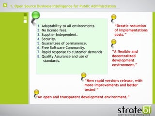  1.  Adaptability to all environments. 2.  No license fees.  3.  Supplier Independent.  4.  Security.  5.  Guarantees of permanence. 6.  Free Software Community.  7.  Rapid response to customer demands.  8.  Quality Assurance and use of standards.   “ An open and transparent development environment. ” “ Drastic reduction of implementations costs.” “ A flexible and decentralized development environment. ” “ New rapid versions release, with more improvements and better tested   ” 1. Open Source Business Intelligence for Public Administration 