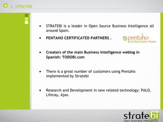 2. STRATEBI  STRATEBI is a leader in Open Source Business Intelligence all around Spain. PENTAHO CERTIFICATED PARTNERS   . Creators of the main Business Intelligence weblog in Spanish: TODOBI.com   There is a great number of customers using Pentaho implemented by Stratebi Research and Development in new related technology: PALO, Liferay, Ajax. 
