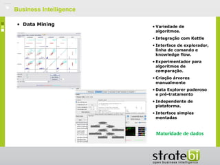    Business Intelligence

     • Data Mining          • Variedade de
                              algoritmos.
                            • Integração com Kettle
                            • Interface de explorador,
                              linha de comando e
                              knowledge flow.
                            • Experimentador para
                              algoritmos de
                              comparação.
                            • Criação árvores
                              manualmente
                            • Data Explorer poderoso
                              e pré-tratamento
                            • Independente de
                              plataforma.
                            • Interface simples
                              mentadas en Java
                              (código modificable)

                             Maturidade de dados
 