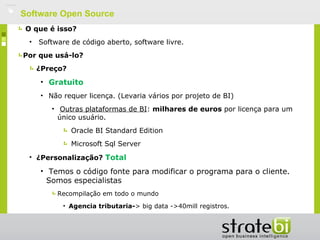    Software Open Source
     O que é isso?
     •   Software de código aberto, software livre.
    Por que usá-lo?
         ¿Preço?
         • Gratuito
         • Não requer licença. (Levaria vários por projeto de BI)
            • Outras plataformas de BI: milhares de euros por licença para um
              único usuário.
                   Oracle BI Standard Edition
                   Microsoft Sql Server
     • ¿Personalização? Total

         • Temos o código fonte para modificar o programa para o cliente.
           Somos especialistas
              Recompilação em todo o mundo
                • Agencia tributaria-> big data ->40mill registros.
 