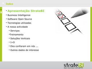    Índice

    •   Apresentação StrateBI
    • Business Intelligence
    • Software Open Source
    • Tecnologias utilizadas
    • A nossa actividade
        • Serviços
        •Treinamento
        • Soluções Verticais
        • I+D
        • Eles confiaram em nós ...
        • Outros dados de interesse
 