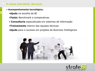    A nossa actividade: Serviços

    • Acompanhamento tecnológico.
      •Ajuda na escolha de BI
      •Teste: Benchmark e comparativas
      • Consultoria especializada em sistemas de informação
      •Treinamento interno das equipes técnicasy des
      •Ajuda para o sucesso em projetos de Business Intelligence
 