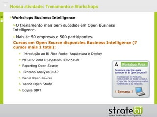    Nossa atividade: Trenamento e Workshops

    Workshops Business Intelligence

      O treinamento mais bem sucedido em Open Business
     Intelligence.
      Mais de 50 empresas e 500 participantes.
     Cursos em Open Source disponbles Business Intelligence (7
     cursos mais 1 total):
         Introdução ao BI Abra Fonte: Arquitetura e Deploy

         Pentaho Data Integration. ETL-Kettle

         Reporting Open Source

         Pentaho Analysis OLAP

         Painel Open Source

         Talend Open Studio

         Eclipse BIRT
 