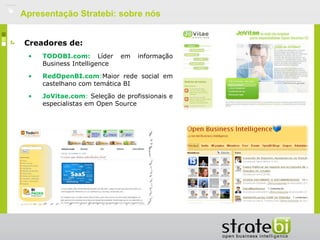    Apresentação Stratebi: sobre nós


    Creadores de:
     •   TODOBI.com: Líder       em   informação
         Business Intelligence

     •   RedOpenBI.com:Maior rede social em
         castelhano com temática BI

     •   JoVitae.com: Seleção de profissionais e
         especialistas em Open Source
 