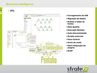    Business Intelligence

       ETL

                            • Carregamento do DW
                            • Migração de Dados
                            • Acesso a todas as
                              fontes
                            • Data Quality
                            • Execução Remota
                            • Auto documentação
                            • Scripts externos
                            • Flow Control
                            • Envío de mails
                            • Fácil integração de
                              plugins
                            • OLAP
 