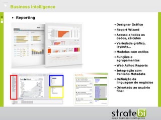    Business Intelligence

    • Reporting
                            • Designer Gráfico
                            • Report Wizard
                            • Acesso a todos os
                              dados, cálculos
                            • Variedade gráfico,
                              layouts…
                            • Modelos com estilos
                            • Funções e
                              agrupamentos
                            • Web Adhoc Reports
                            • Integração com
                              Pentaho Metadata
                            • Definição da
                              linguagem de negócios
                            • Orientado ao usuário
                              final
 