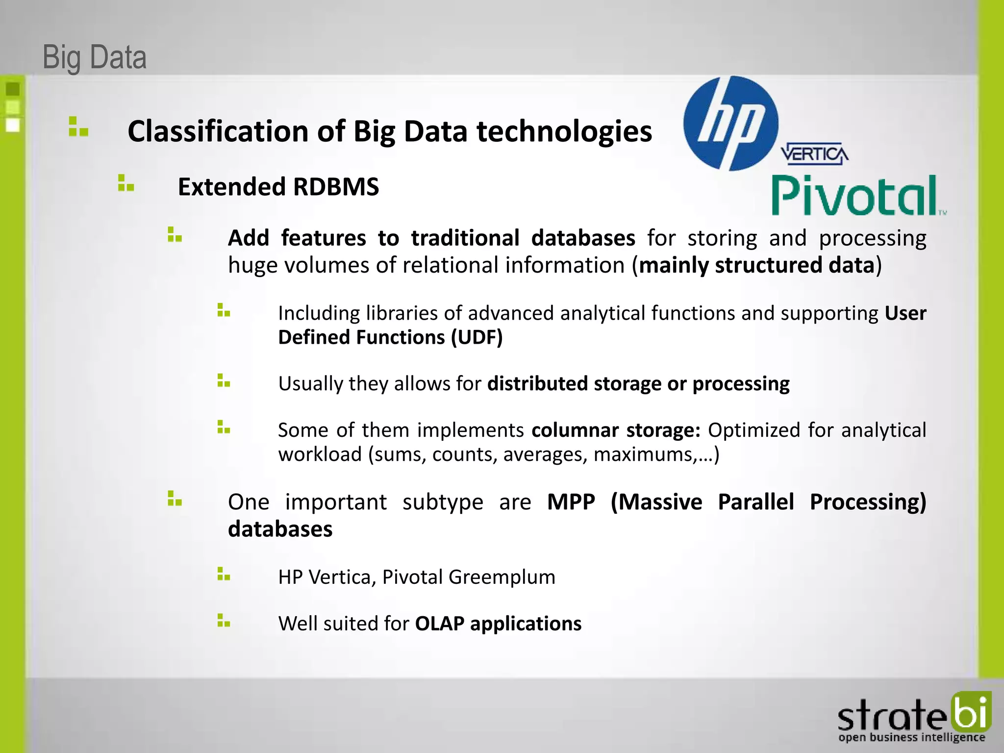 Classification of Big Data technologies
Extended RDBMS
Add features to traditional databases for storing and processing
huge volumes of relational information (mainly structured data)
Including libraries of advanced analytical functions and supporting User
Defined Functions (UDF)
Usually they allows for distributed storage or processing
Some of them implements columnar storage: Optimized for analytical
workload (sums, counts, averages, maximums,…)
One important subtype are MPP (Massive Parallel Processing)
databases
HP Vertica, Pivotal Greemplum
Well suited for OLAP applications
Big Data
 