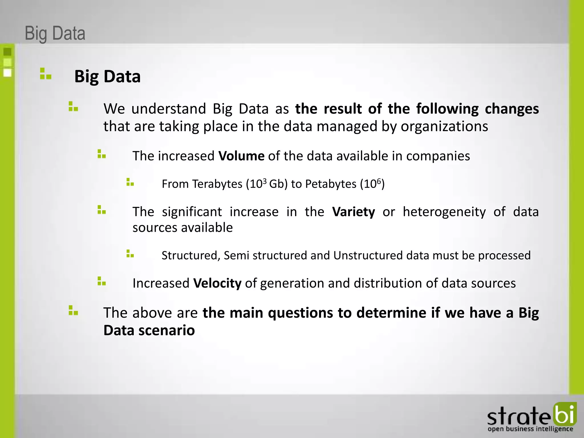Big Data
We understand Big Data as the result of the following changes
that are taking place in the data managed by organizations
The increased Volume of the data available in companies
From Terabytes (103 Gb) to Petabytes (106)
The significant increase in the Variety or heterogeneity of data
sources available
Structured, Semi structured and Unstructured data must be processed
Increased Velocity of generation and distribution of data sources
The above are the main questions to determine if we have a Big
Data scenario
Big Data
 