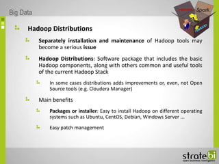 Hadoop Distributions
Separately installation and maintenance of Hadoop tools may
become a serious issue
Hadoop Distributions: Software package that includes the basic
Hadoop components, along with others common and useful tools
of the current Hadoop Stack
In some cases distributions adds improvements or, even, not Open
Source tools (e.g. Cloudera Manager)
Main benefits
Packages or installer: Easy to install Hadoop on different operating
systems such as Ubuntu, CentOS, Debian, Windows Server ...
Easy patch management
Big Data
 