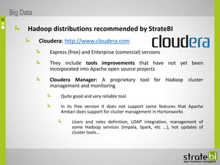 Hadoop distributions recommended by StrateBI
Cloudera: http://www.cloudera.com
Express (free) and Enterprise (comercial) versions
They include tools improvements that have not yet been
incorporated into Apache open source projects
Cloudera Manager: A proprietary tool for Hadoop cluster
management and monitoring
Quite good and very reliable tool
In its free version it does not support some features that Apache
Ambari does support for cluster management in Hortonworks
Users and roles definition, LDAP integration, management of
some Hadoop services (Impala, Spark, etc ...), hot updates of
cluster tools...
Big Data
 